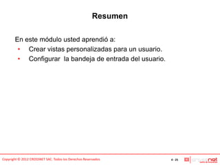 Resumen

       En este módulo usted aprendió a:
        • Crear vistas personalizadas para un usuario.
        • Configurar la bandeja de entrada del usuario.




Copyright © 2012 CROSSNET SAC. Todos los Derechos Reservados     4 - 25
 