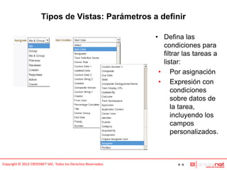 Tipos de Vistas: Parámetros a definir

                                                               • Defina las
                                                                 condiciones para
                                                                 filtrar las tareas a
                                                                 listar:
                                                                • Por asignación
                                                                • Expresión con
                                                                    condiciones
                                                                    sobre datos de
                                                                    la tarea,
                                                                    incluyendo los
                                                                    campos
                                                                    personalizados.



Copyright © 2012 CROSSNET SAC. Todos los Derechos Reservados          4-6
 