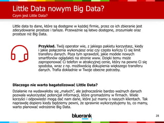 28
Little Data nowym Big Data?
Czym jest Little Data?
Little data to dane, które są dostępne w każdej firmie, przez co ich zbieranie jest
zdecydowanie prostsze i tańsze. Przeważnie są łatwo dostępne, zrozumiałe oraz
prostsze niż Big Data.
Przykład. Twój operator wie, z jakiego pakietu korzystasz, kiedy
i jakie połączenia wykonujesz oraz czy często kończy Ci się limit
transferu danych. Poza tym sprawdził, jakie modele nowych
smartfonów oglądałeś na stronie www. Dzięki temu może
zaproponować Ci telefon w atrakcyjnej cenie, który na pewno Ci się
spodoba, wraz z np. możliwością dokupienia większego transferu
danych. Trafia dokładnie w Twoje obecne potrzeby.
Dlaczego nie warto bagatelizować Little Data?
Działanie na wydawałoby się „małych”, ale jednocześnie bardzo ważnych danych
pozwala wykorzystać potencjał informacji, które gromadzimy w firmach. Wiele
korzyści i odpowiedzi mogą dać nam dane, które już mamy o naszych klientach. Tak
naprawdę dopiero kiedy będziemy pewni, że sprawnie wykorzystujemy to, co mamy,
warto planować wdrożenie Big Data.
 