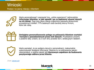 33
Wnioski
Postaw na jasną relację z klientem
Warto personalizować i poprawiać tzw. „online experience”, jednocześnie
informując klientów, w jaki sposób i po co będziemy używać danych
na ich temat. Tego typu jasna relacja znakomicie poprawia skuteczność
prowadzonych działań. 77% badanych osób bardziej wierzy firmom,
które tak robią.
Umiejętne personalizowanie polega na pokazaniu klientom wartości
i korzyści z pozostawionych przez nich danych. Przykładowo prosimy
o podanie daty urodzin, by w tym dniu przesłać bon z atrakcyjnym rabatem.
Warto pamiętać, że po podjęciu decyzji o personalizacji, maksymalnie
wykorzystywać dostępne informacje. Wpłynie to na podniesienie jakości
rekomendacji, a właśnie jakość jest kluczowym aspektem do budowania
pozytywnego odbioru przez klienta.
Źródło: Janrain.com
 