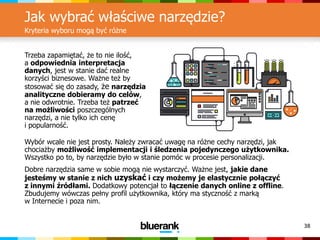 38
Jak wybrać właściwe narzędzie?
Kryteria wyboru mogą być różne
Wybór wcale nie jest prosty. Należy zwracać uwagę na różne cechy narzędzi, jak
chociażby możliwość implementacji i śledzenia pojedynczego użytkownika.
Wszystko po to, by narzędzie było w stanie pomóc w procesie personalizacji.
Dobre narzędzia same w sobie mogą nie wystarczyć. Ważne jest, jakie dane
jesteśmy w stanie z nich uzyskać i czy możemy je elastycznie połączyć
z innymi źródłami. Dodatkowy potencjał to łączenie danych online z offline.
Zbudujemy wówczas pełny profil użytkownika, który ma styczność z marką
w Internecie i poza nim.
Trzeba zapamiętać, że to nie ilość,
a odpowiednia interpretacja
danych, jest w stanie dać realne
korzyści biznesowe. Ważne też by
stosować się do zasady, że narzędzia
analityczne dobieramy do celów,
a nie odwrotnie. Trzeba też patrzeć
na możliwości poszczególnych
narzędzi, a nie tylko ich cenę
i popularność.
 