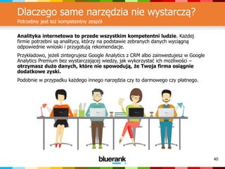 40
Dlaczego same narzędzia nie wystarczą?
Potrzebny jest też kompetentny zespół
Analityka internetowa to przede wszystkim kompetentni ludzie. Każdej
firmie potrzebni są analitycy, którzy na podstawie zebranych danych wyciągną
odpowiednie wnioski i przygotują rekomendacje.
Przykładowo, jeżeli zintegrujesz Google Analytics z CRM albo zainwestujesz w Google
Analytics Premium bez wystarczającej wiedzy, jak wykorzystać ich możliwości –
otrzymasz dużo danych, które nie spowodują, że Twoja firma osiągnie
dodatkowe zyski.
Podobnie w przypadku każdego innego narzędzia czy to darmowego czy płatnego.
 