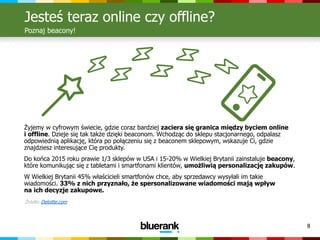 8
Jesteś teraz online czy offline?
Poznaj beacony!
Źródło: Deloitte.com
Żyjemy w cyfrowym świecie, gdzie coraz bardziej zaciera się granica między byciem online
i offline. Dzieje się tak także dzięki beaconom. Wchodząc do sklepu stacjonarnego, odpalasz
odpowiednią aplikację, która po połączeniu się z beaconem sklepowym, wskazuje Ci, gdzie
znajdziesz interesujące Cię produkty.
Do końca 2015 roku prawie 1/3 sklepów w USA i 15-20% w Wielkiej Brytanii zainstaluje beacony,
które komunikując się z tabletami i smartfonami klientów, umożliwią personalizację zakupów.
W Wielkiej Brytanii 45% właścicieli smartfonów chce, aby sprzedawcy wysyłali im takie
wiadomości. 33% z nich przyznało, że spersonalizowane wiadomości mają wpływ
na ich decyzje zakupowe.
 