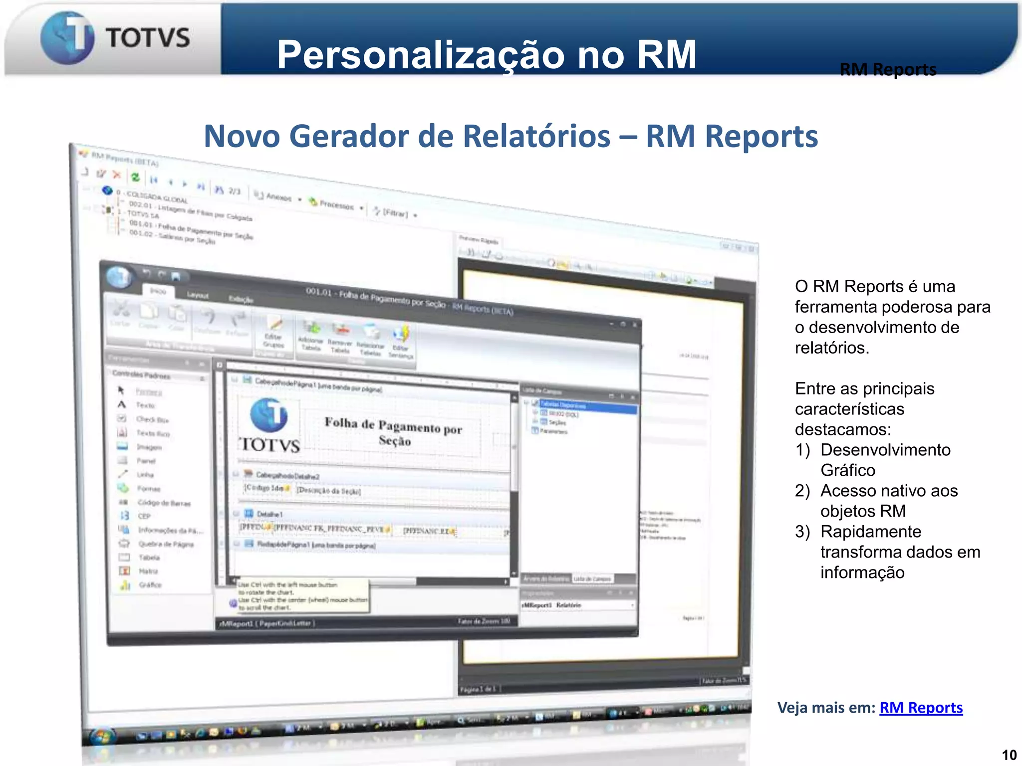 Personalização no RM                    RM Reports


Novo Gerador de Relatórios – RM Reports



                                      O RM Reports é uma
                                      ferramenta poderosa para
                                      o desenvolvimento de
                                      relatórios.

                                      Entre as principais
                                      características
                                      destacamos:
                                      1) Desenvolvimento
                                         Gráfico
                                      2) Acesso nativo aos
                                         objetos RM
                                      3) Rapidamente
                                         transforma dados em
                                         informação




                                    Veja mais em: RM Reports

                                                                 10
 