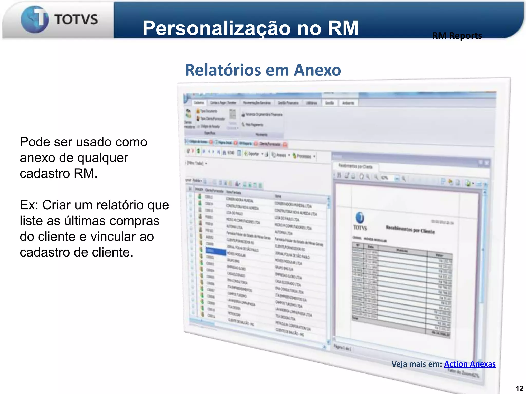 Personalização no RM                    RM Reports


                             Relatórios em Anexo


Pode ser usado como
anexo de qualquer
cadastro RM.

Ex: Criar um relatório que
liste as últimas compras
do cliente e vincular ao
cadastro de cliente.




                                                   Veja mais em: Action Anexas

                                                                                 12
 