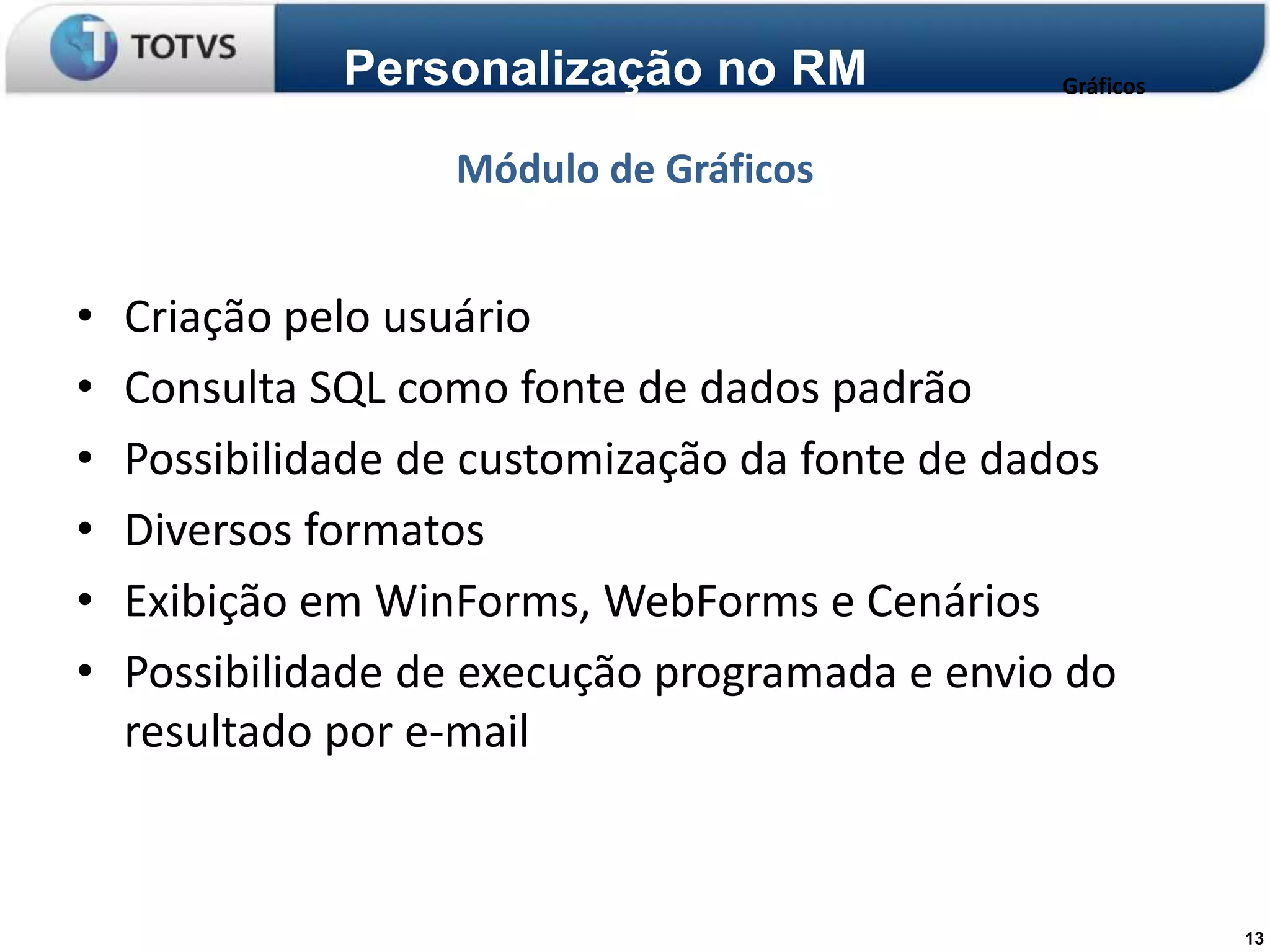 Personalização no RM              Gráficos


                   Módulo de Gráficos


•   Criação pelo usuário
•   Consulta SQL como fonte de dados padrão
•   Possibilidade de customização da fonte de dados
•   Diversos formatos
•   Exibição em WinForms, WebForms e Cenários
•   Possibilidade de execução programada e envio do
    resultado por e-mail



                                                           13
 