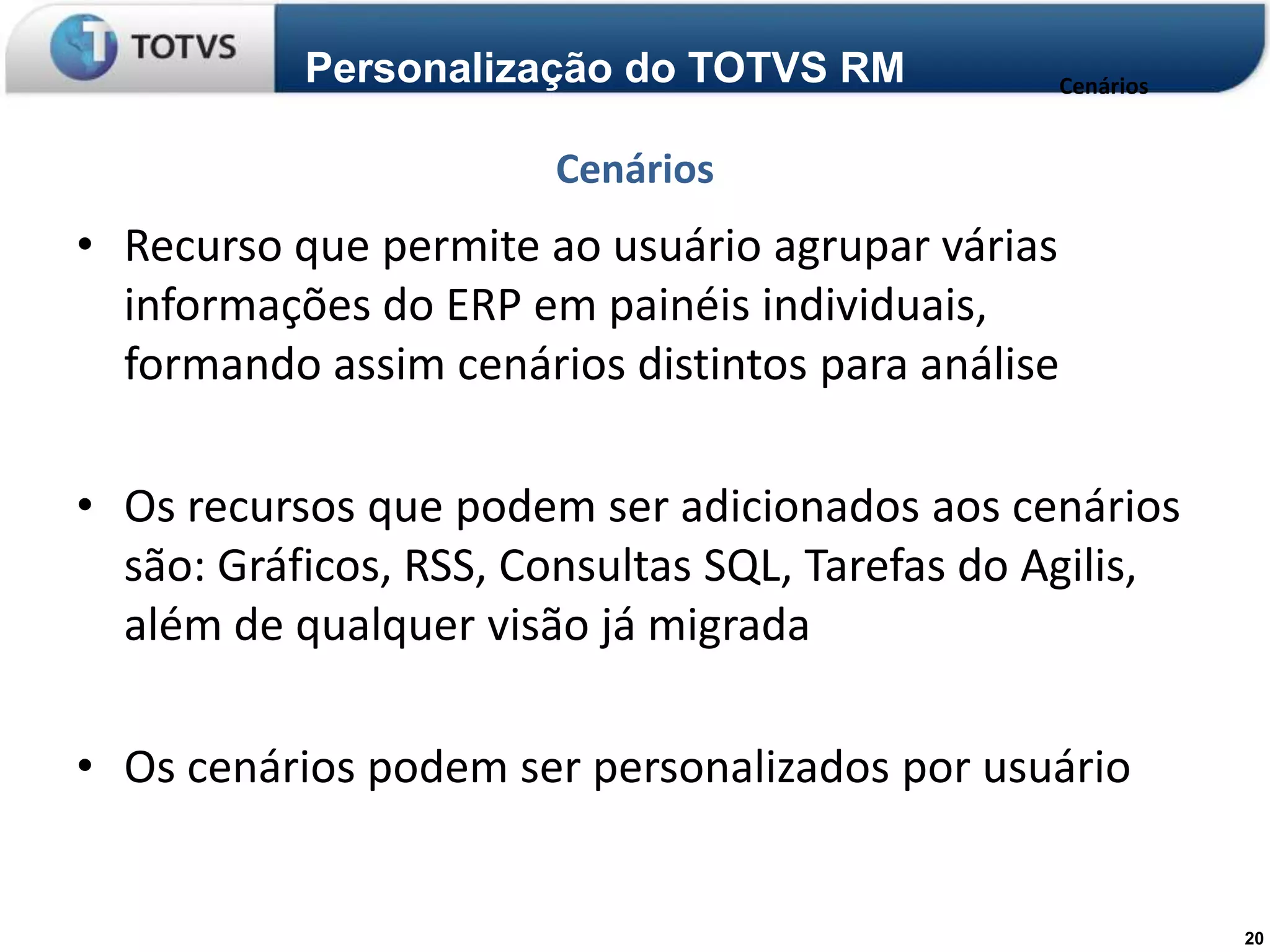 Personalização do TOTVS RM           Cenários


                       Cenários
• Recurso que permite ao usuário agrupar várias
  informações do ERP em painéis individuais,
  formando assim cenários distintos para análise

• Os recursos que podem ser adicionados aos cenários
  são: Gráficos, RSS, Consultas SQL, Tarefas do Agilis,
  além de qualquer visão já migrada

• Os cenários podem ser personalizados por usuário


                                                           20
 