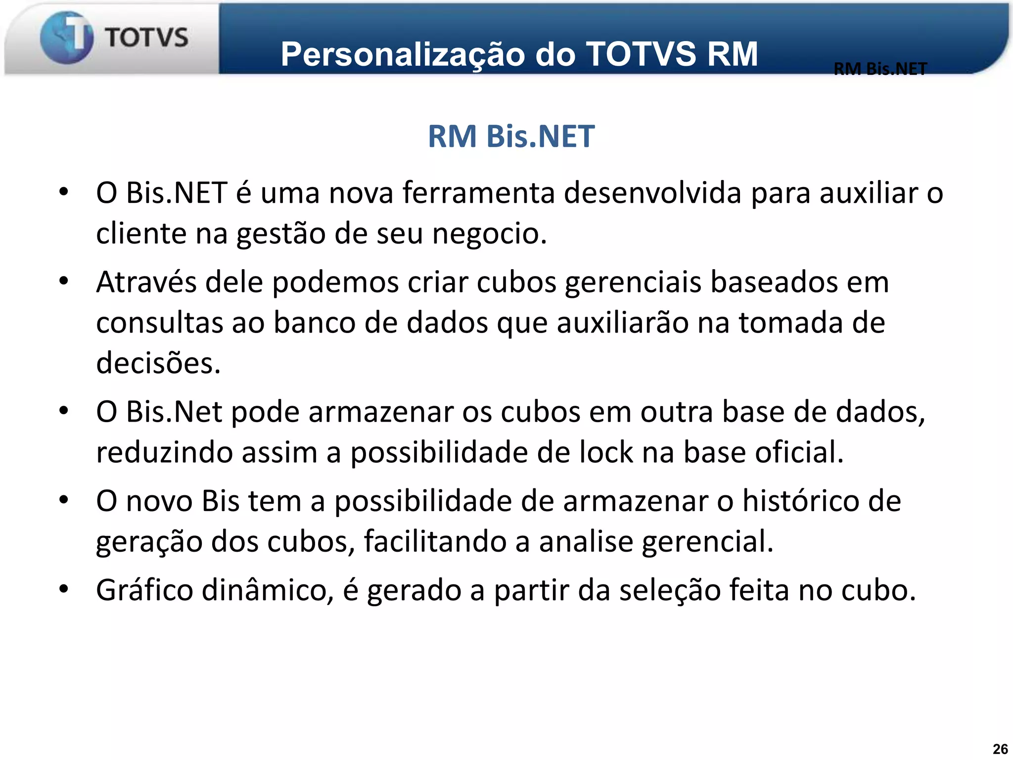 Personalização do TOTVS RM              RM Bis.NET


                          RM Bis.NET
• O Bis.NET é uma nova ferramenta desenvolvida para auxiliar o
  cliente na gestão de seu negocio.
• Através dele podemos criar cubos gerenciais baseados em
  consultas ao banco de dados que auxiliarão na tomada de
  decisões.
• O Bis.Net pode armazenar os cubos em outra base de dados,
  reduzindo assim a possibilidade de lock na base oficial.
• O novo Bis tem a possibilidade de armazenar o histórico de
  geração dos cubos, facilitando a analise gerencial.
• Gráfico dinâmico, é gerado a partir da seleção feita no cubo.



                                                                    26
 