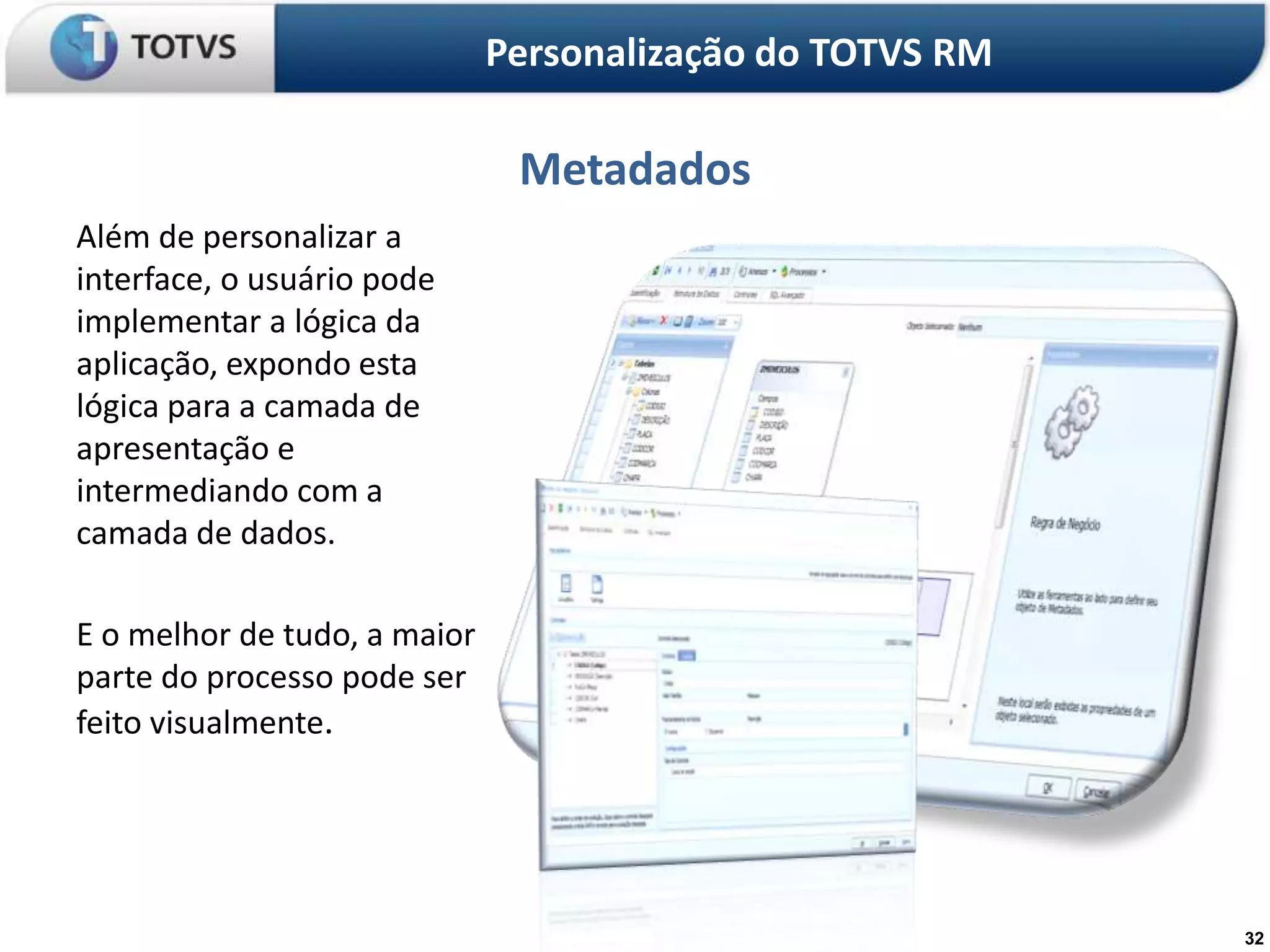 Personalização do TOTVS RM

                               Metadados
Além de personalizar a
interface, o usuário pode
implementar a lógica da
aplicação, expondo esta
lógica para a camada de
apresentação e
intermediando com a
camada de dados.

E o melhor de tudo, a maior
parte do processo pode ser
feito visualmente.




                                                           32
 