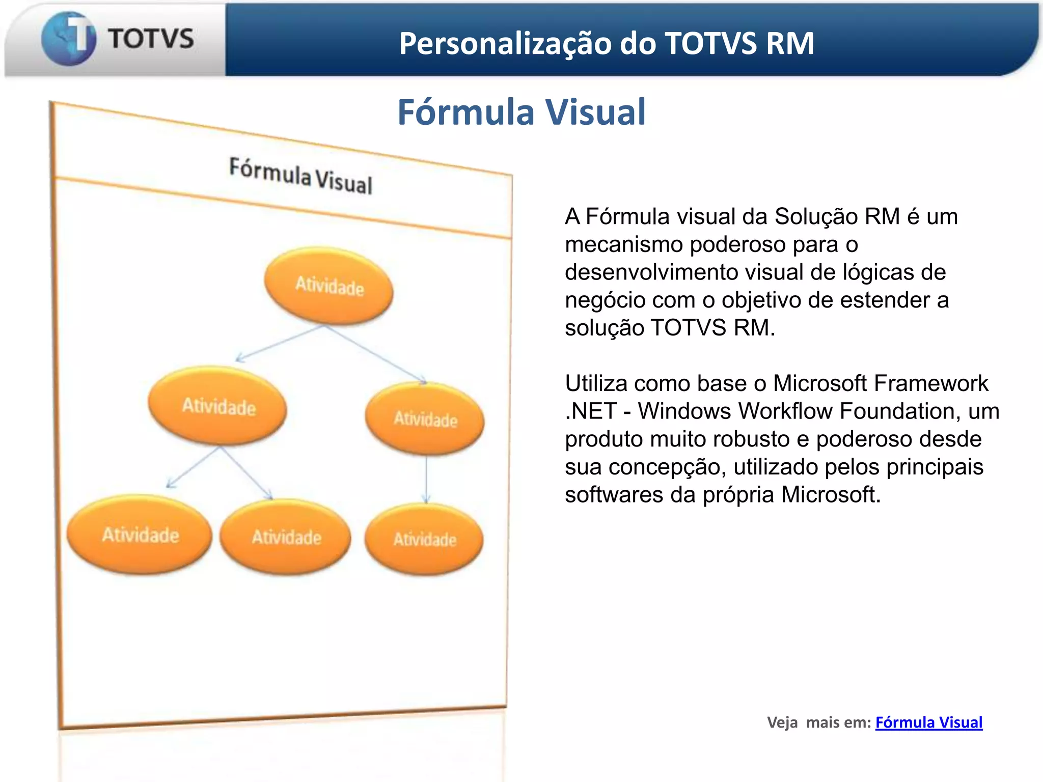 Personalização do TOTVS RM

Fórmula Visual

          A Fórmula visual da Solução RM é um
          mecanismo poderoso para o
          desenvolvimento visual de lógicas de
          negócio com o objetivo de estender a
          solução TOTVS RM.

          Utiliza como base o Microsoft Framework
          .NET - Windows Workflow Foundation, um
          produto muito robusto e poderoso desde
          sua concepção, utilizado pelos principais
          softwares da própria Microsoft.




                             Veja mais em: Fórmula Visual
 