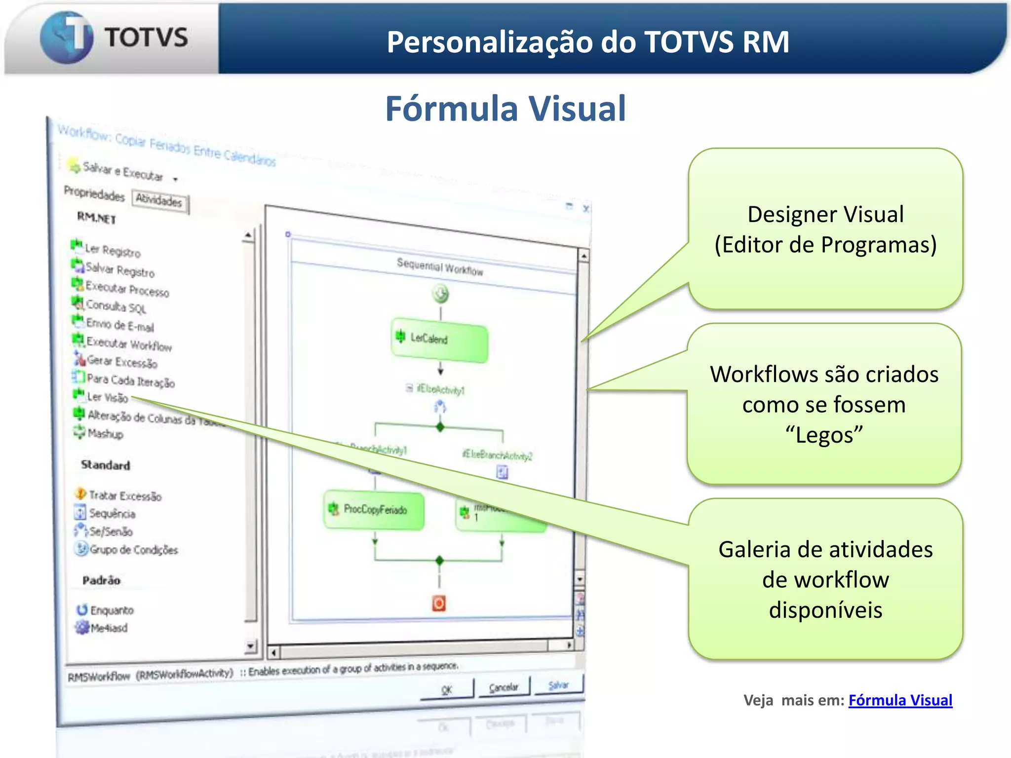 Personalização do TOTVS RM

Fórmula Visual

                        Designer Visual
                     (Editor de Programas)




                    Workflows são criados
                      como se fossem
                           “Legos”



                     Galeria de atividades
                         de workflow
                          disponíveis


                       Veja mais em: Fórmula Visual
 