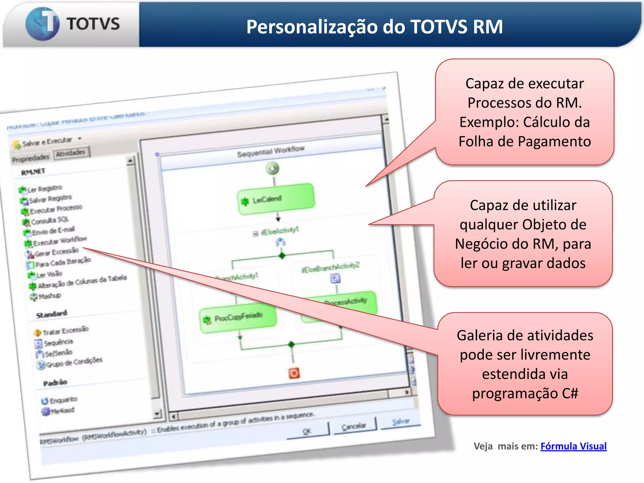 Personalização do TOTVS RM

                      Capaz de executar
                      Processos do RM.
                     Exemplo: Cálculo da
                     Folha de Pagamento


                        Capaz de utilizar
                     qualquer Objeto de
                     Negócio do RM, para
                      ler ou gravar dados



                     Galeria de atividades
                     pode ser livremente
                        estendida via
                       programação C#


                       Veja mais em: Fórmula Visual
 