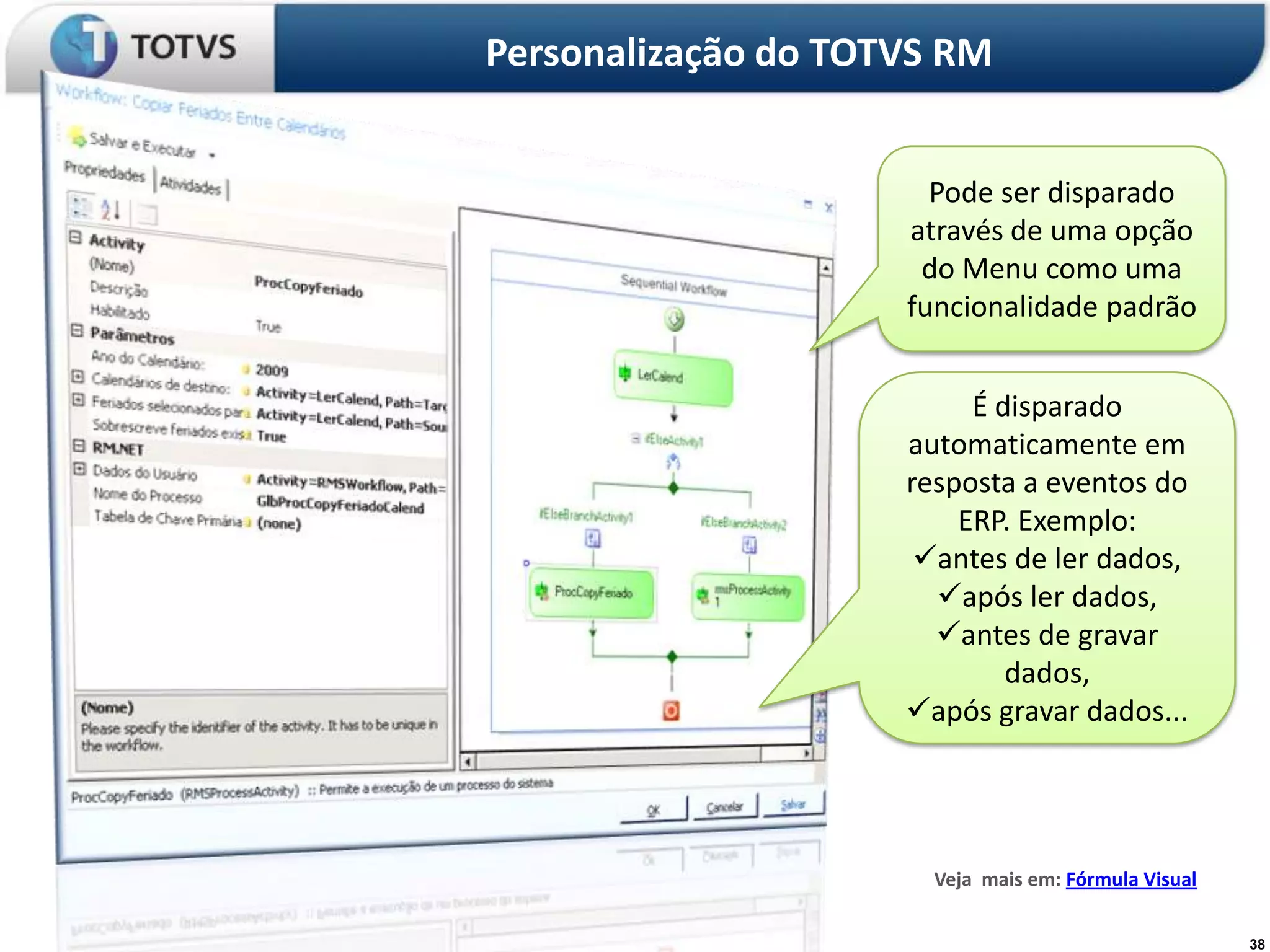 Personalização do TOTVS RM


                       Pode ser disparado
                     através de uma opção
                      do Menu como uma
                     funcionalidade padrão


                          É disparado
                     automaticamente em
                     resposta a eventos do
                         ERP. Exemplo:
                      antes de ler dados,
                       após ler dados,
                       antes de gravar
                             dados,
                     após gravar dados...




                       Veja mais em: Fórmula Visual

                                                      38
 
