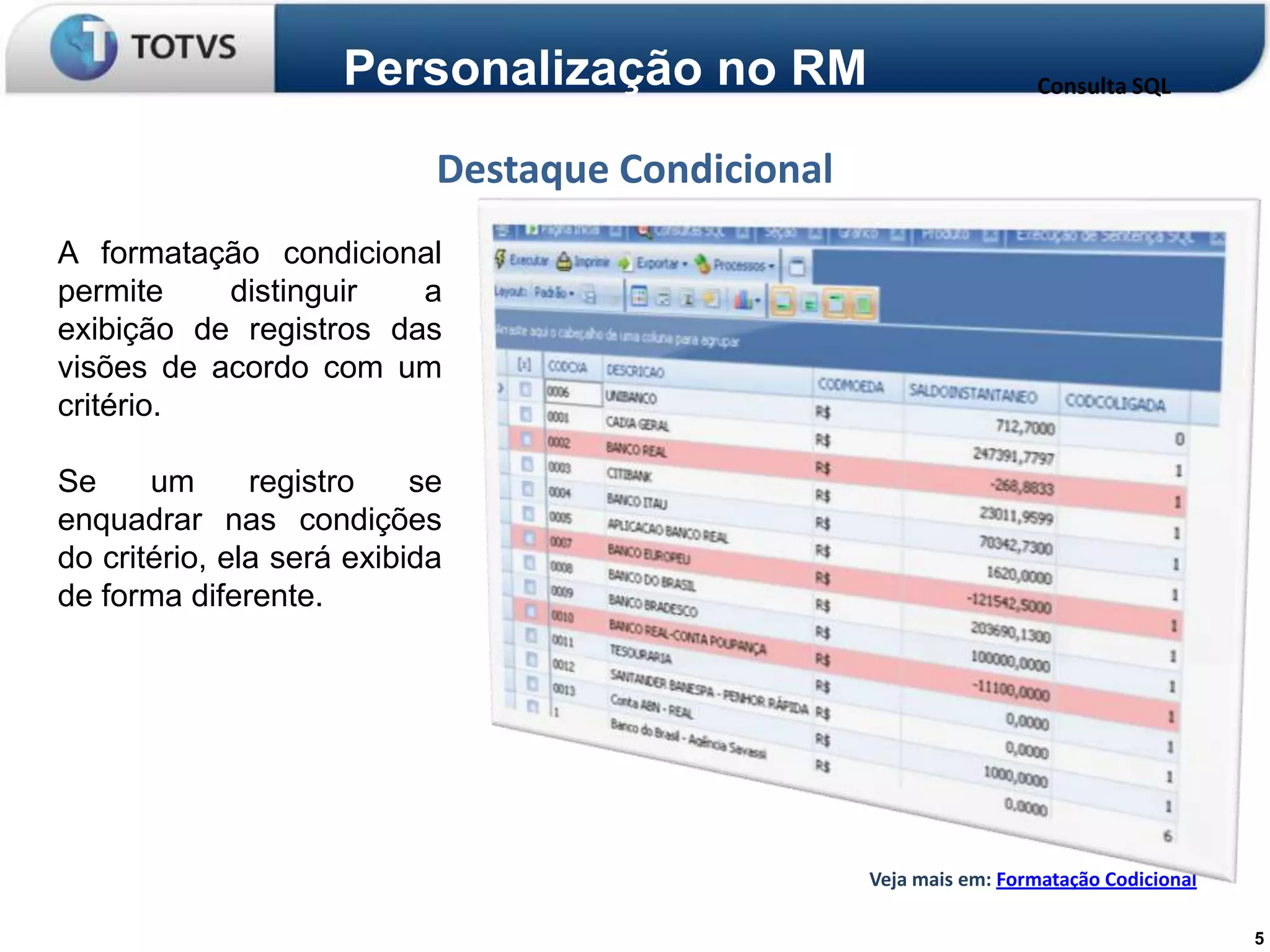 Personalização no RM                           Consulta SQL


                            Destaque Condicional
A formatação condicional
permite    distinguir   a
exibição de registros das
visões de acordo com um
critério.

Se     um      registro    se
enquadrar nas condições
do critério, ela será exibida
de forma diferente.




                                                   Veja mais em: Formatação Codicional

                                                                                         5
 