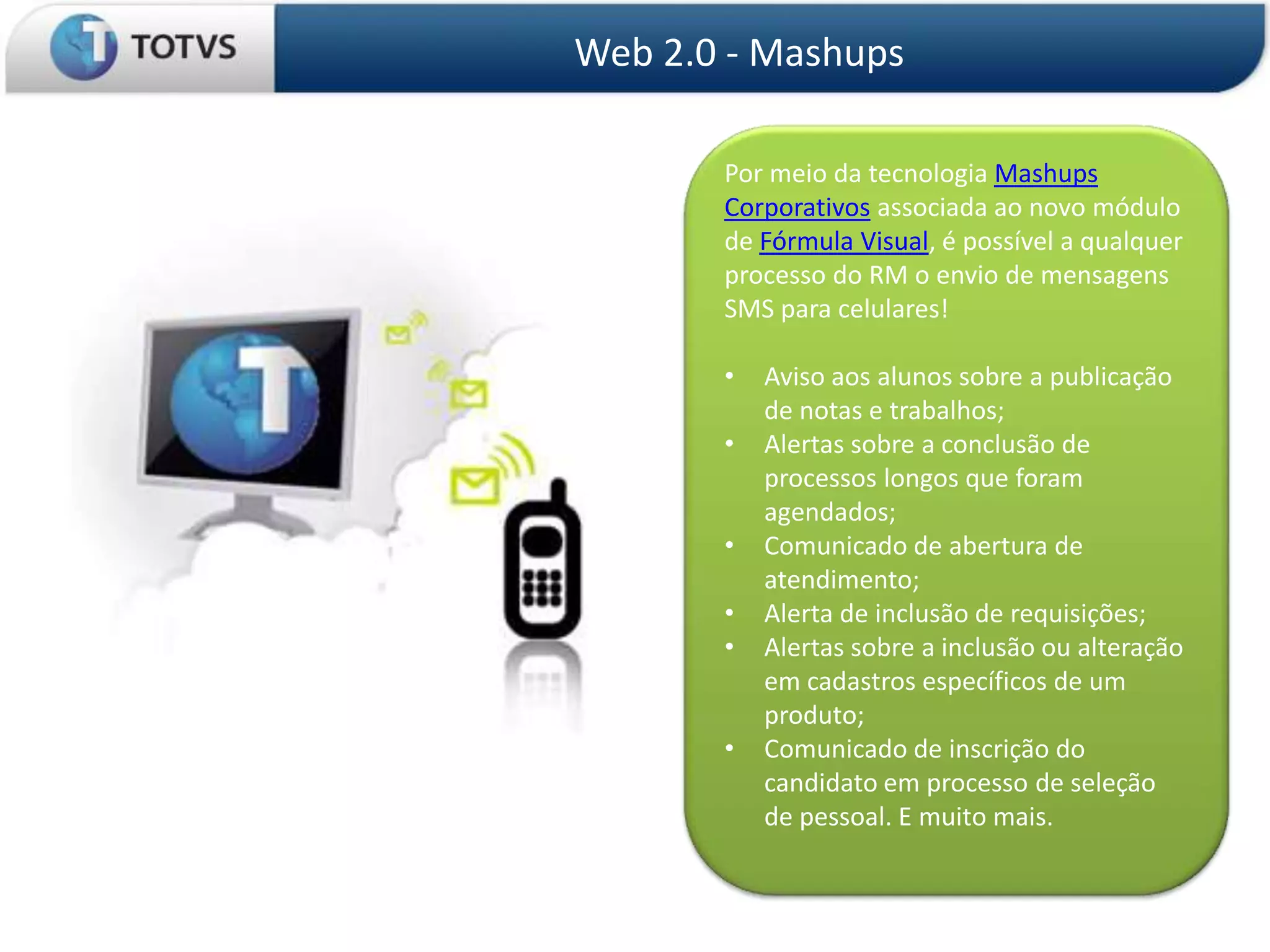 Web 2.0 - Mashups

       Por meio da tecnologia Mashups
       Corporativos associada ao novo módulo
       de Fórmula Visual, é possível a qualquer
       processo do RM o envio de mensagens
       SMS para celulares!

       •   Aviso aos alunos sobre a publicação
           de notas e trabalhos;
       •   Alertas sobre a conclusão de
           processos longos que foram
           agendados;
       •   Comunicado de abertura de
           atendimento;
       •   Alerta de inclusão de requisições;
       •   Alertas sobre a inclusão ou alteração
           em cadastros específicos de um
           produto;
       •   Comunicado de inscrição do
           candidato em processo de seleção
           de pessoal. E muito mais.
 