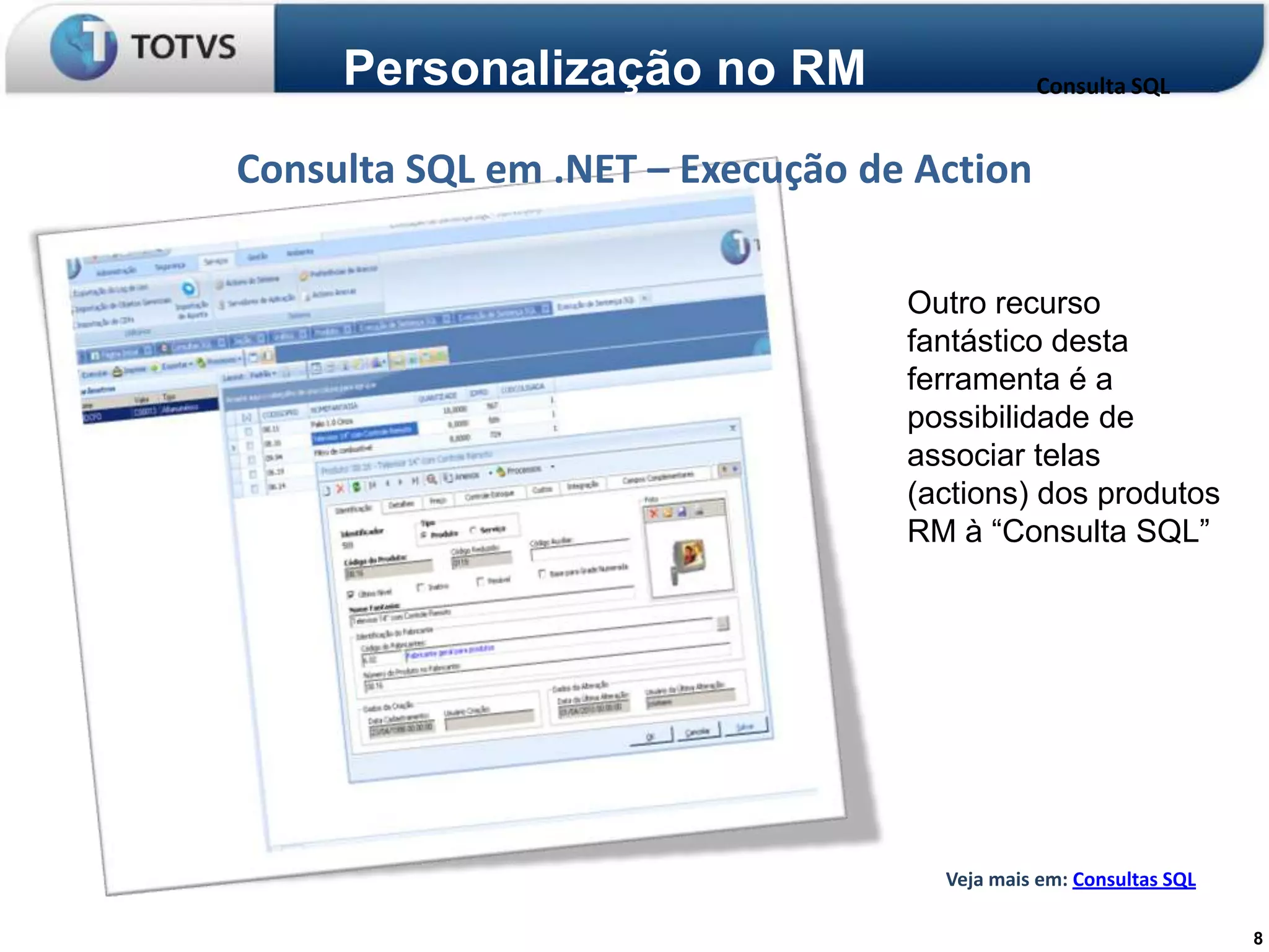 Personalização no RM                    Consulta SQL


Consulta SQL em .NET – Execução de Action

                                  Outro recurso
                                  fantástico desta
                                  ferramenta é a
                                  possibilidade de
                                  associar telas
                                  (actions) dos produtos
                                  RM à “Consulta SQL”




                                    Veja mais em: Consultas SQL

                                                                  8
 