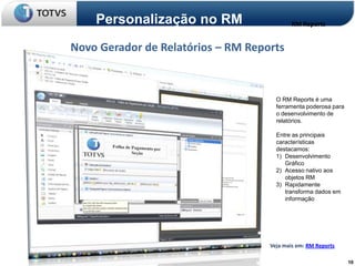 Personalização no RM                    RM Reports


Novo Gerador de Relatórios – RM Reports



                                      O RM Reports é uma
                                      ferramenta poderosa para
                                      o desenvolvimento de
                                      relatórios.

                                      Entre as principais
                                      características
                                      destacamos:
                                      1) Desenvolvimento
                                         Gráfico
                                      2) Acesso nativo aos
                                         objetos RM
                                      3) Rapidamente
                                         transforma dados em
                                         informação




                                    Veja mais em: RM Reports

                                                                 10
 