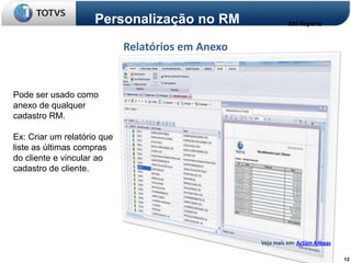 Personalização no RM                    RM Reports


                             Relatórios em Anexo


Pode ser usado como
anexo de qualquer
cadastro RM.

Ex: Criar um relatório que
liste as últimas compras
do cliente e vincular ao
cadastro de cliente.




                                                   Veja mais em: Action Anexas

                                                                                 12
 
