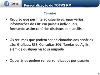 Personalização do TOTVS RM           Cenários


                       Cenários
• Recurso que permite ao usuário agrupar várias
  informações do ERP em painéis individuais,
  formando assim cenários distintos para análise

• Os recursos que podem ser adicionados aos cenários
  são: Gráficos, RSS, Consultas SQL, Tarefas do Agilis,
  além de qualquer visão já migrada

• Os cenários podem ser personalizados por usuário


                                                           20
 