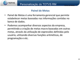 Personalização do TOTVS RM              Painel de Metas


                       Painel de Metas
• Painel de Metas é uma ferramenta gerencial que permite
  estabelecer metas baseadas nas informações contidas no
  banco de dados.
• Podemos acompanhar diversos aspectos da empresa,
  permitindo a criação de metas macro baseadas em outras
  metas, através da utilização de expressões definidas pelo
  usuário, utilizando diversas funções aritméticas, de
  programação e etc.




                                                                       23
 