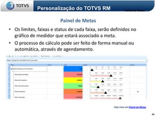 Personalização do TOTVS RM                     Painel de Metas


                         Painel de Metas
• Os limites, faixas e status de cada faixa, serão definidos no
  gráfico de medidor que estará associado a meta.
• O processo de cálculo pode ser feito de forma manual ou
  automática, através de agendamento.




                                                    Veja mais em:Painel de Metas

                                                                                   24
 
