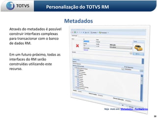Personalização do TOTVS RM

                                  Metadados
Através do metadados é possível
construir interfaces complexas
para transacionar com o banco
de dados RM.

Em um futuro próximo, todas as
interfaces do RM serão
construídas utilizando este
recurso.




                                              Veja mais em: Metadados - Formulários

                                                                                      30
 