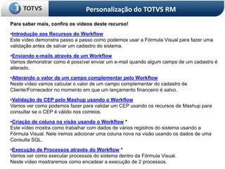 Personalização do TOTVS RM
Para saber mais, confira os vídeos deste recurso!
•Introdução aos Recursos do Workflow
Este vídeo demonstra passo a passo como podemos usar a Fórmula Visual para fazer uma
validação antes de salvar um cadastro do sistema.
•Enviando e-mails através de um Workflow
Vamos demonstrar como é possível enviar um e-mail quando algum campo de um cadastro é
alterado.
•Alterando o valor de um campo complementar pelo Workflow
Neste vídeo vamos calcular o valor de um campo complementar do cadastro de
Cliente/Fornecedor no momento em que um lançamento financeiro é salvo.
•Validação de CEP pelo Mashup usando o Workflow
Vamos ver como podemos fazer para validar um CEP usando os recursos de Mashup para
consultar se o CEP é válido nos correios.
•Criação de coluna na visão usando o Workflow *
Este vídeo mostra como trabalhar com dados de vários registros do sistema usando a
Fórmula Visual. Nele iremos adicionar uma coluna nova na visão usando os dados de uma
Consulta SQL.
•Execução de Processos através do Workflow *
Vamos ver como executar processos do sistema dentro da Fórmula Visual.
Neste vídeo mostraremos como encadear a execução de 2 processos.
 