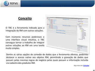TOTVS Versão 11


            Conceito

O TBC é a ferramenta indicada para a
integração do RM com outras soluções.

Com inúmeros recursos poderosos e
uma interface visual intuitiva, o TBC
consegue tornar o trabalho de integrar
outras soluções ao RM em uma tarefa
muito simples.

Dentre as várias opções de conexão de dados que a ferramenta oferece, podemos
destacar o acesso nativo aos objetos RM, permitindo a gravação de dados que
passam pelas mesmas regras de negócio pelas quais passam a informação incluída
via cadastro dos produtos RM.
                                                                Veja mais em: Conceito


                                                                                         45
 