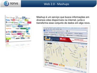Web 2.0 - Mashups


Mashup é um serviço que busca informações em
diversos sites disponíveis na internet, junta e
transforma esse conjunto de dados em algo novo.
 