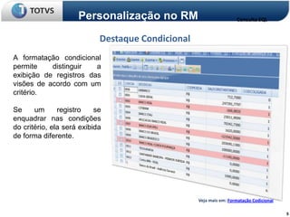 Personalização no RM                           Consulta SQL


                            Destaque Condicional
A formatação condicional
permite    distinguir   a
exibição de registros das
visões de acordo com um
critério.

Se     um      registro    se
enquadrar nas condições
do critério, ela será exibida
de forma diferente.




                                                   Veja mais em: Formatação Codicional

                                                                                         5
 