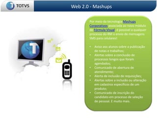 Web 2.0 - Mashups

       Por meio da tecnologia Mashups
       Corporativos associada ao novo módulo
       de Fórmula Visual, é possível a qualquer
       processo do RM o envio de mensagens
       SMS para celulares!

       •   Aviso aos alunos sobre a publicação
           de notas e trabalhos;
       •   Alertas sobre a conclusão de
           processos longos que foram
           agendados;
       •   Comunicado de abertura de
           atendimento;
       •   Alerta de inclusão de requisições;
       •   Alertas sobre a inclusão ou alteração
           em cadastros específicos de um
           produto;
       •   Comunicado de inscrição do
           candidato em processo de seleção
           de pessoal. E muito mais.
 