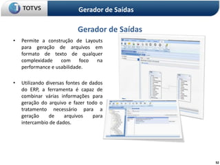 Gerador de Saídas

                            Gerador de Saídas
•   Permite a construção de Layouts
    para geração de arquivos em
    formato de texto de qualquer
    complexidade    com     foco na
    performance e usabilidade.

•   Utilizando diversas fontes de dados
    do ERP, a ferramenta é capaz de
    combinar várias informações para
    geração do arquivo e fazer todo o
    tratamento necessário para a
    geração     de     arquivos    para
    intercambio de dados.




                                                52
 