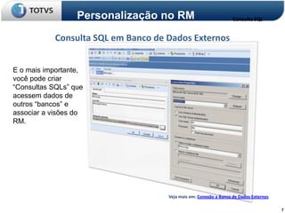 Personalização no RM                             Consulta SQL


            Consulta SQL em Banco de Dados Externos


E o mais importante,
você pode criar
“Consultas SQLs” que
acessem dados de
outros “bancos” e
associar a visões do
RM.




                                     Veja mais em: Conexão a Banco de Dados Externos

                                                                                       7
 
