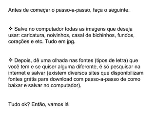 Antes de começar o passo-a-passo, faça o seguinte: Salve no computador todas as imagens que deseja usar: caricatura, noivinhos, casal de bichinhos, fundos, corações e etc. Tudo em jpg. Depois, dê uma olhada nas fontes (tipos de letra) que você tem e se quiser alguma diferente, é só pesquisar na internet e salvar (existem diversos sites que disponibilizam fontes grátis para download com passo-a-passo de como baixar e salvar no computador). Tudo ok? Então, vamos lá 