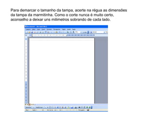Para demarcar o tamanho da tampa, acerte na régua as dimensões da tampa da marmitinha. Como o corte nunca é muito certo, aconselho a deixar uns milimetros sobrando de cada lado. 
