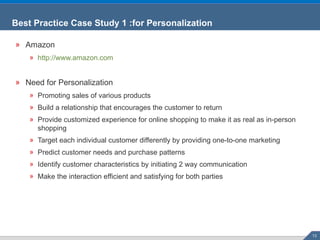 Best Practice Case Study 1 :for Personalization Amazon http://www.amazon.com Need for Personalization Promoting sales of various products Build a relationship that encourages the customer to return Provide customized experience for online shopping to make it as real as in-person shopping Target each individual customer differently by providing one-to-one marketing Predict customer needs and purchase patterns Identify customer characteristics by initiating 2 way communication Make the interaction efficient and satisfying for both parties 