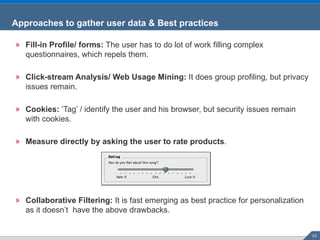 Fill-in Profile/ forms:  The user has to do lot of work filling complex questionnaires, which repels them. Click-stream Analysis/ Web Usage Mining:  It does group profiling, but privacy issues remain. Cookies:  ‘Tag’ / identify the user and his browser, but security issues remain with cookies. Measure directly by asking the user to rate products . Collaborative Filtering:  It is fast emerging as best practice for personalization as it doesn’t  have the above drawbacks. Approaches to gather user data & Best practices 