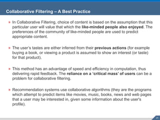 Collaborative Filtering – A Best Practice In Collaborative Filtering, choice of content is based on the assumption that this particular user will value that which the  like-minded people also enjoyed . The preferences of the community of like-minded people are used to predict appropriate content. The user’s tastes are either inferred from their  previous actions  (for example buying a book, or viewing a product is assumed to show an interest (or taste) for that product). This method has an advantage of speed and efficiency in computation, thus delivering rapid feedback. The  reliance on a ‘critical mass’ of users  can be a problem for collaborative filtering. Recommendation systems use collaborative algorithms (they are the programs which attempt to predict items like movies, music, books, news and web pages that a user may be interested in, given some information about the user's profile). 