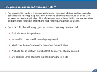 How personalization software can help ?  Personalization software contain a dynamic recommendation system based on collaborative filtering. E.g. IBM Like Minds is software that could be used with any e-commerce application. It analyze user interactions that occur on websites and generate real time predictions and recommendations for users. For example, the following types of transactions may be recorded: Products a user has purchased  Items added or removed from a shopping basket  A history of the user's navigation throughout the application  Products that go best with a product that the user has already selected  Any action or series of actions that are meaningful for a site 