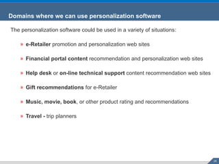 Domains where we can use personalization software The personalization software could be used in a variety of situations: e-Retailer  promotion and personalization web sites  Financial portal content  recommendation and personalization web sites  Help desk  or  on-line technical support  content recommendation web sites  Gift recommendations  for e-Retailer  Music, movie, book , or other product rating and recommendations  Travel -  trip planners 