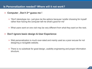 Computer , Don’t 2 nd  guess me ! “ Don't stereotype me -   just give me the options because I prefer choosing for myself rather than having the computer tell me what's good for me” What users want on one visit may be very different from what they want on the next. Don’t ignore basic design & User Experience Web personalization is much over-rated and mainly used as a poor excuse for not designing a navigable website. There is no substitute for good design, usability engineering and proper information structure. Is Personalization needed? Where will it not work? 