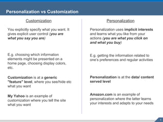 Personalization vs Customization Customization Personalization You explicitly specify what you want. It gives explicit user control  ( you are what you say you are ) E.g. choosing which information elements might be presented on a home page, choosing display colors, etc. Customization  is at a  generic "feature" level , where you see/hide etc what you want My Yahoo  is an example of customization where you tell the site what you want Personalization uses  implicit interests  and learns what you like from your actions  ( you are what you click on and what you buy ) E.g. getting the information related to one’s preferences and regular activities Personalization  is at the  data/ content served level Amazon.com  is an example of personalization where the latter learns your interests and adapts to your needs 