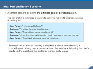 A sample scenario depicting  the ultimate goal of personalization. The holy grail of e-commerce is  always to achieve a real world experience , online. Something like … Sales Person:  "Hi, how may I help you?“ Customer:  "I'm looking for a new digital camera.“ Sales Person:  "Great, did you have a model in mind?“ Customer:  "Uh, no, I'm not sure which model I need. I was hoping you could help me.“ Sales Person:  "Great! Well, let me ask you a few questions ...“ Personalization  aims at creating such (like the above conversation) a compelling and strong user experience in on the web by anticipating the user’s needs i.e. the questions the customer is most likely to ask.  Ideal Personalization Scenario 