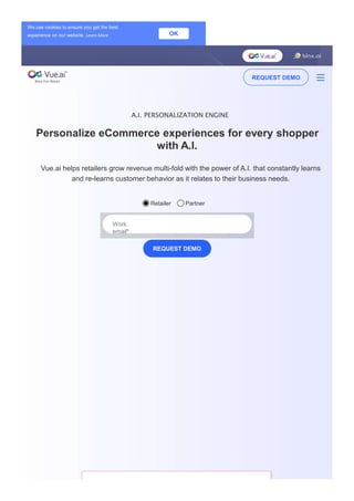 A.I. PERSONALIZATION ENGINE
Personalize eCommerce experiences for every shopper
with A.I.
Vue.ai helps retailers grow revenue multi-fold with the power of A.I. that constantly learns
and re-learns customer behavior as it relates to their business needs.
Retailer Partner
Work
email*
REQUEST DEMO
We use cookies to ensure you get the best
experience on our website. Learn More OK
REQUEST DEMO
 