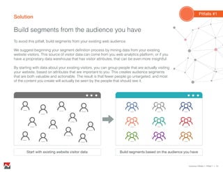 Solution
Build segments from the audience you have
Common Pitfalls > Pitfall 1 > 10
To avoid this pitfall, build segments from your existing web audience.
We suggest beginning your segment definition process by mining data from your existing
website visitors. This source of visitor data can come from you web analytics platform, or if you
have a proprietary data warehouse that has visitor attributes, that can be even more insightful.
By starting with data about your existing visitors, you can group people that are actually visiting
your website, based on attributes that are important to you. This creates audience segments
that are both valuable and actionable. The result is that fewer people go untargeted, and most
of the content you create will actually be seen by the people that should see it.
Build segments based on the audience you have
Pitfalls #1
Start with existing website visitor data
 