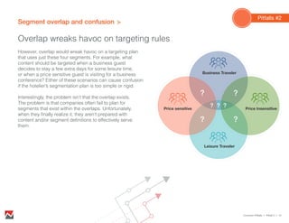 Segment overlap and confusion
Overlap wreaks havoc on targeting rules
However, overlap would wreak havoc on a targeting plan
that uses just these four segments. For example, what
content should be targeted when a business guest
decides to stay a few extra days for some leisure time,
or when a price sensitive guest is visiting for a business
conference? Either of these scenarios can cause confusion
if the hotelier’s segmentation plan is too simple or rigid.
Interestingly, the problem isn’t that the overlap exists.
The problem is that companies often fail to plan for
segments that exist within the overlaps. Unfortunately,
when they finally realize it, they aren’t prepared with
content and/or segment definitions to effectively serve
them.
Pitfalls #2
Common Pitfalls > Pitfall 2 > 13
Price InsensitivePrice sensitive
Business Traveler
Leisure Traveler
? ?
? ?
???
 