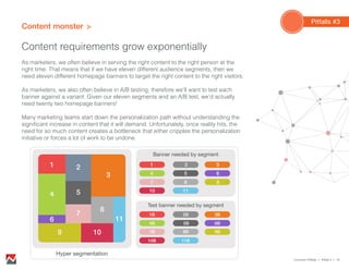 Content monster
Content requirements grow exponentially
Pitfalls #3
As marketers, we often believe in serving the right content to the right person at the
right time. That means that if we have eleven different audience segments, then we
need eleven different homepage banners to target the right content to the right visitors.
As marketers, we also often believe in A/B testing, therefore we’ll want to test each
banner against a variant. Given our eleven segments and an A/B test, we’d actually
need twenty two homepage banners!
Many marketing teams start down the personalization path without understanding the
significant increase in content that it will demand. Unfortunately, once reality hits, the
need for so much content creates a bottleneck that either cripples the personalization
initiative or forces a lot of work to be undone.
Common Pitfalls > Pitfall 3 > 16
Hyper segmentation
Banner needed by segment
Test banner needed by segment
1 2
3
54
6
9
7
8
11
10
1
4
7
10
5
8
11
6
9
2 3
1B
4B
7B
10B
5B
8B
11B
6B
9B
2B 3B
 