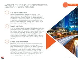 By focusing your efforts on a few important segments,
you will achieve benefits that include:
You can get started faster
Creating a personalization program that includes 2 or 3
segments feels pretty manageable and probably won’t require
heavy investment. Therefore, you can start immediately and
launch within a reasonable timeframe. If you require a multitude
of segments, you probably won’t have the resources at your
fingertips to start immediately. The start of your project will be
delayed and its launch delayed even further.
You will learn faster
If you are going to be successful with personalization, then you
must be prepared to test and learn. By starting out small, you
can test your segments, your content, your targeting rules, and
learn what works and doesn’t work for your business. This is
much easier to do with just a few segments. Data will start
coming in almost immediately and you will be able to optimize
your program more easily than if you had launched a content
monster.
You will show results faster
Most likely, you will need buy-in from several people across
your organization to launch a personalization program.
Executive leadership and other teams will need to put some of
their resources into the effort. In most organizations, it’s easier
to say yes to a small request compared to a large request.
By getting started quickly and optimizing quickly, you will
demonstrate the value of the program with hard data. This will
provide you with the justification to expand and ask for the
resources to put together a more robust program.
Common Pitfalls > Pitfall 3 > 18
Pitfalls #3
 