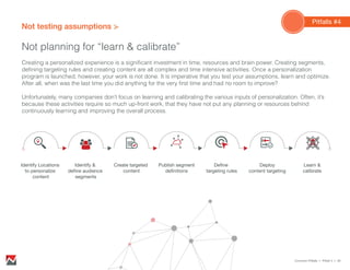Not testing assumptions
Not planning for “learn & calibrate”
Creating a personalized experience is a significant investment in time, resources and brain power. Creating segments,
defining targeting rules and creating content are all complex and time intensive activities. Once a personalization
program is launched, however, your work is not done. It is imperative that you test your assumptions, learn and optimize.
After all, when was the last time you did anything for the very first time and had no room to improve?
Unfortunately, many companies don’t focus on learning and calibrating the various inputs of personalization. Often, it’s
because these activities require so much up-front work, that they have not put any planning or resources behind
continuously learning and improving the overall process.
Common Pitfalls > Pitfall 4 > 20
Identify &
deﬁne audience
segments
Identify Locations
to personalize
content
Create targeted
content
Publish segment
deﬁnitions
Deﬁne
targeting rules
Deploy
content targeting
Learn &
calibrate
Pitfalls #4
 