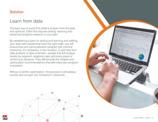 Solution
Learn from data
The best way to avoid this pitfall is to learn from the data
and optimize. Often this requires testing, learning and
advanced analytics research in your plan.
By establishing a plan for testing and learning and staffing
your team with people that have the right skills, you will
ensure that your personalization program will continue
improving. It’s necessary, in this situation, to get help from
data analysts or data scientists - people that will analyze
results by segment, targeting rules and every piece of
content you produce. They will provide the insights and
optimization recommendations that will make your program
successful.
Without scientific optimization, this process is will plateau
quickly and not gain the momentum it deserves.
Common Pitfalls > Pitfall 4 > 21
 